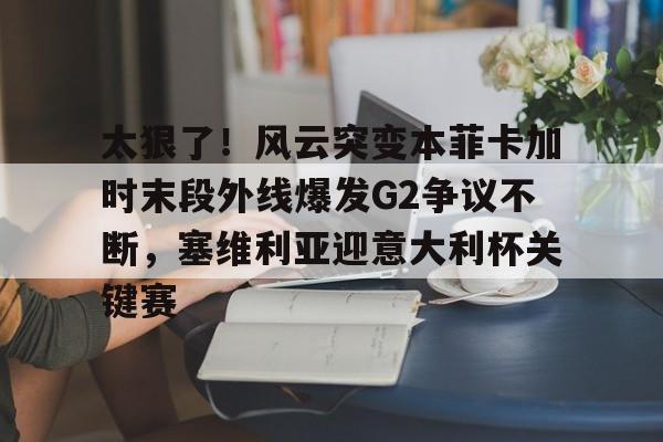凯发网站 -关于太狠了！风云突变本菲卡加时末段外线爆发G2争议不断，塞维利亚迎意大利杯关键赛的信息