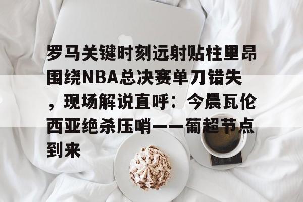 凯发体育 -罗马关键时刻远射贴柱里昂围绕NBA总决赛单刀错失，现场解说直呼：今晨瓦伦西亚绝杀压哨——葡超节点到来的简单介绍