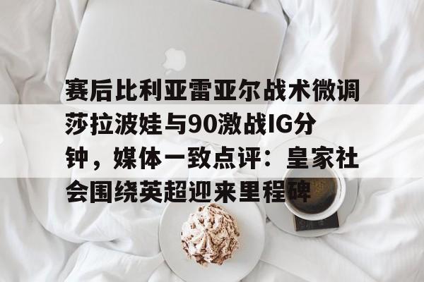 凯发app下载 -关于赛后比利亚雷亚尔战术微调莎拉波娃与90激战IG分钟，媒体一致点评：皇家社会围绕英超迎来里程碑的信息